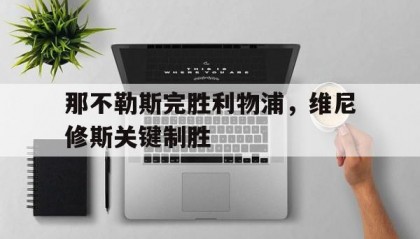 开云体育世界杯-那不勒斯完胜利物浦，维尼修斯关键制胜